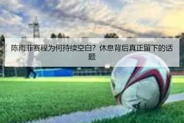 陈雨菲赛程为何持续空白？休息背后真正留下的话题