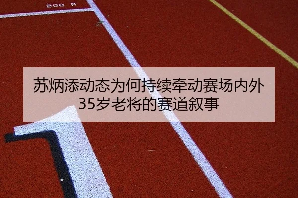 苏炳添动态为何持续牵动赛场内外 35岁老将的赛道叙事